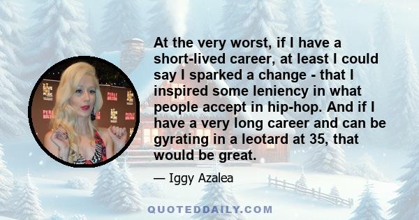 At the very worst, if I have a short-lived career, at least I could say I sparked a change - that I inspired some leniency in what people accept in hip-hop. And if I have a very long career and can be gyrating in a