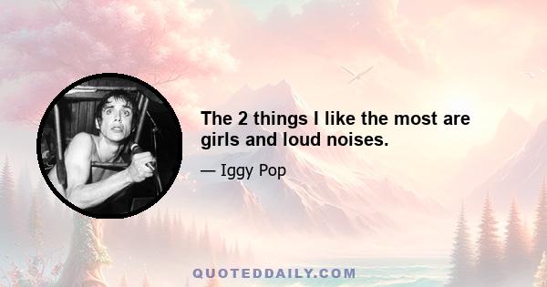 The 2 things I like the most are girls and loud noises.