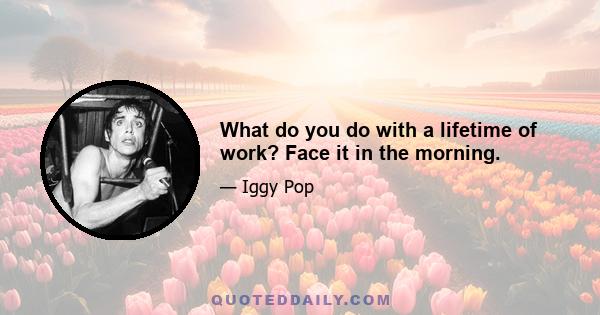 What do you do with a lifetime of work? Face it in the morning.