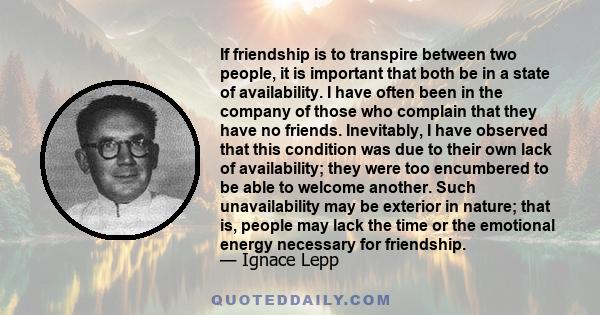 If friendship is to transpire between two people, it is important that both be in a state of availability. I have often been in the company of those who complain that they have no friends. Inevitably, I have observed