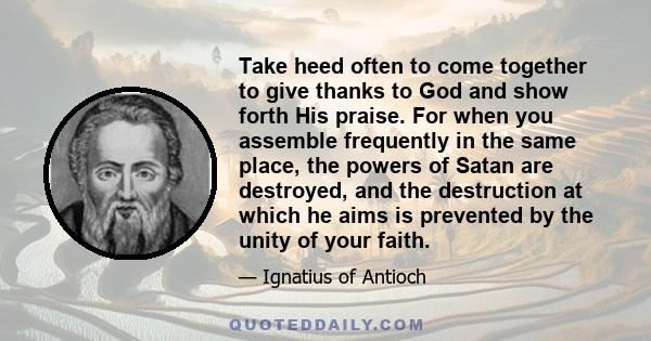 Take heed often to come together to give thanks to God and show forth His praise. For when you assemble frequently in the same place, the powers of Satan are destroyed, and the destruction at which he aims is prevented