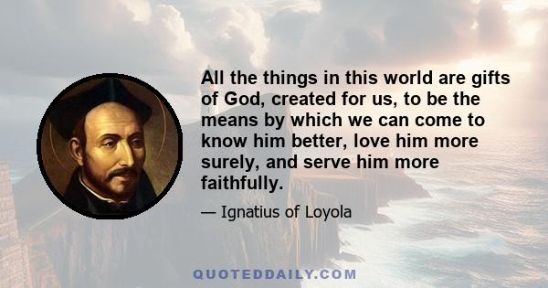 All the things in this world are gifts of God, created for us, to be the means by which we can come to know him better, love him more surely, and serve him more faithfully.