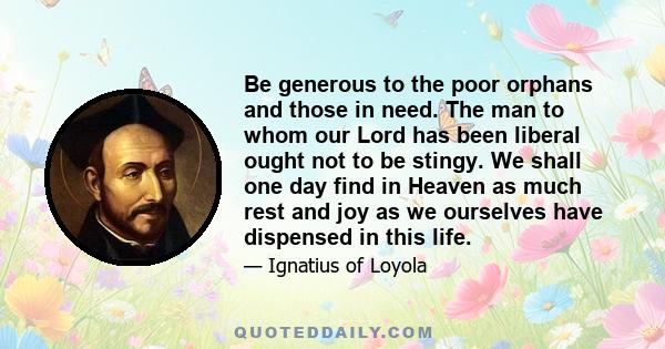 Be generous to the poor orphans and those in need. The man to whom our Lord has been liberal ought not to be stingy. We shall one day find in Heaven as much rest and joy as we ourselves have dispensed in this life.