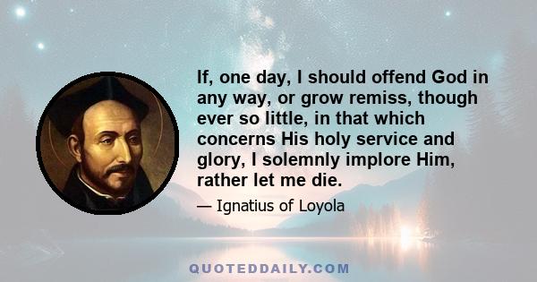 If, one day, I should offend God in any way, or grow remiss, though ever so little, in that which concerns His holy service and glory, I solemnly implore Him, rather let me die.