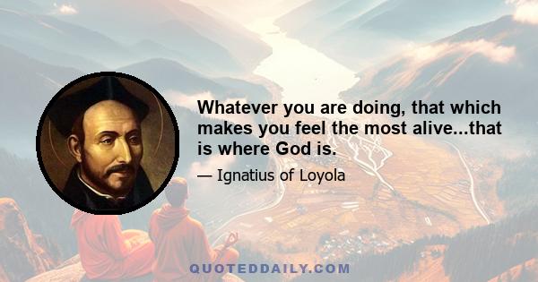 Whatever you are doing, that which makes you feel the most alive...that is where God is.