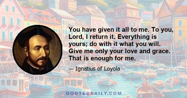 You have given it all to me. To you, Lord, I return it. Everything is yours; do with it what you will. Give me only your love and grace. That is enough for me.