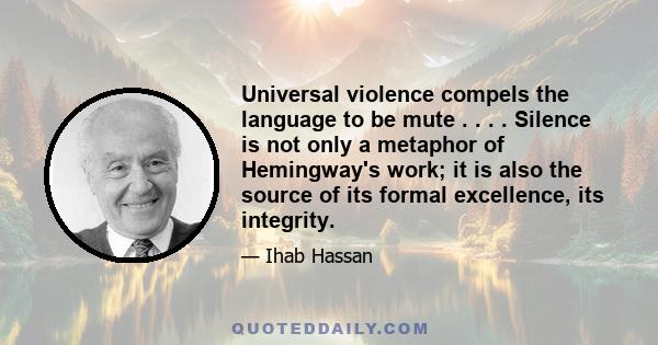 Universal violence compels the language to be mute . . . . Silence is not only a metaphor of Hemingway's work; it is also the source of its formal excellence, its integrity.