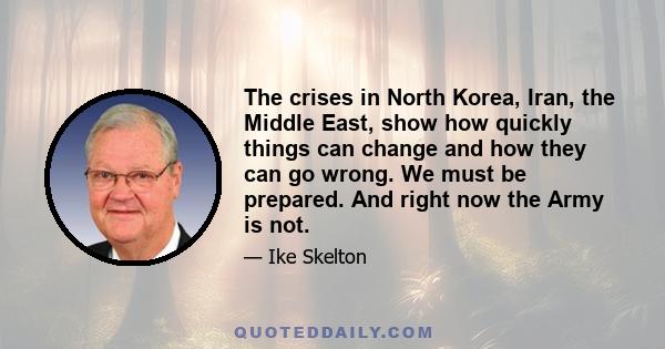 The crises in North Korea, Iran, the Middle East, show how quickly things can change and how they can go wrong. We must be prepared. And right now the Army is not.