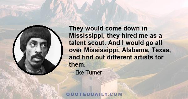 They would come down in Mississippi, they hired me as a talent scout. And I would go all over Mississippi, Alabama, Texas, and find out different artists for them.