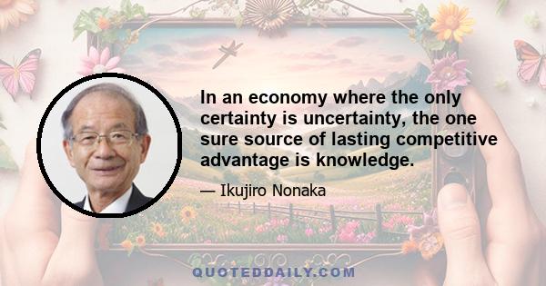 In an economy where the only certainty is uncertainty, the one sure source of lasting competitive advantage is knowledge.