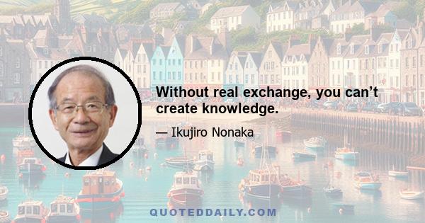 Without real exchange, you can’t create knowledge.