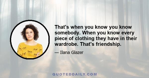 That's when you know you know somebody. When you know every piece of clothing they have in their wardrobe. That's friendship.