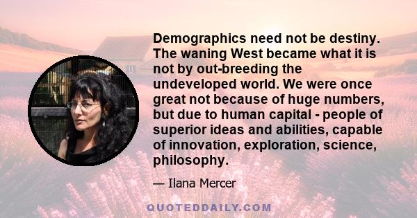 Demographics need not be destiny. The waning West became what it is not by out-breeding the undeveloped world. We were once great not because of huge numbers, but due to human capital - people of superior ideas and