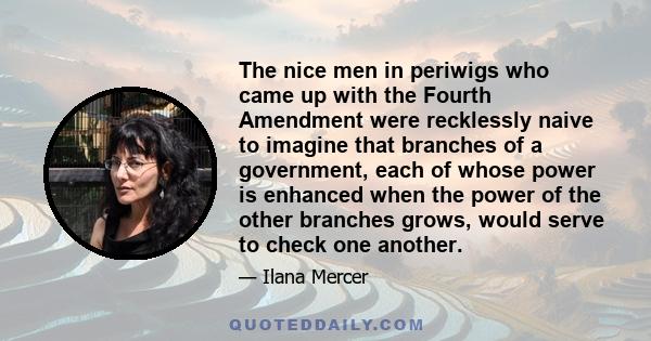 The nice men in periwigs who came up with the Fourth Amendment were recklessly naive to imagine that branches of a government, each of whose power is enhanced when the power of the other branches grows, would serve to