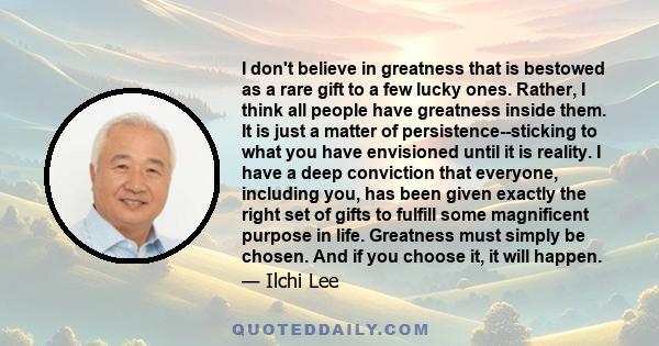 I don't believe in greatness that is bestowed as a rare gift to a few lucky ones. Rather, I think all people have greatness inside them. It is just a matter of persistence--sticking to what you have envisioned until it