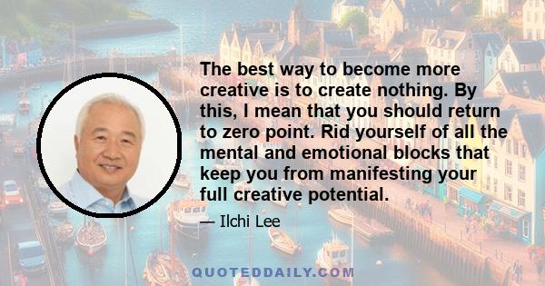 The best way to become more creative is to create nothing. By this, I mean that you should return to zero point. Rid yourself of all the mental and emotional blocks that keep you from manifesting your full creative