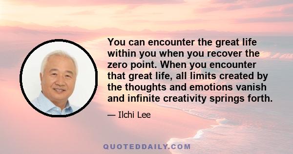 You can encounter the great life within you when you recover the zero point. When you encounter that great life, all limits created by the thoughts and emotions vanish and infinite creativity springs forth.