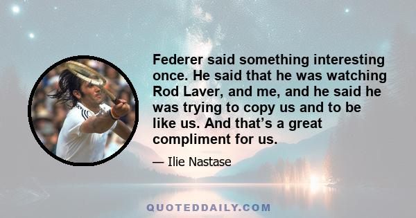 Federer said something interesting once. He said that he was watching Rod Laver, and me, and he said he was trying to copy us and to be like us. And that’s a great compliment for us.