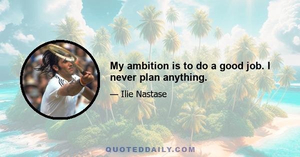 My ambition is to do a good job. I never plan anything.