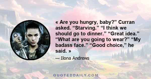 « Are you hungry, baby?” Curran asked. “Starving.” “I think we should go to dinner.” “Great idea.” “What are you going to wear?” “My badass face.” “Good choice,” he said. »