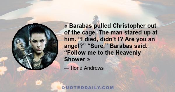 « Barabas pulled Christopher out of the cage. The man stared up at him. “I died, didn’t I? Are you an angel?” “Sure,” Barabas said. “Follow me to the Heavenly Shower »