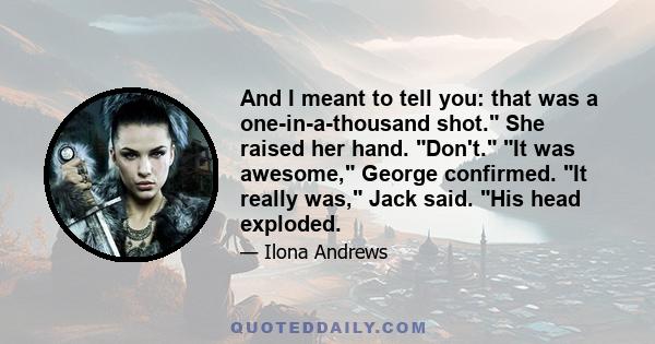 And I meant to tell you: that was a one-in-a-thousand shot. She raised her hand. Don't. It was awesome, George confirmed. It really was, Jack said. His head exploded.