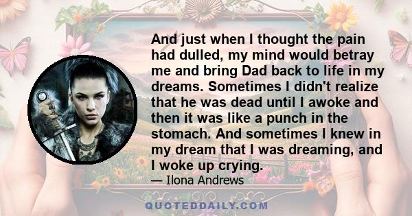 And just when I thought the pain had dulled, my mind would betray me and bring Dad back to life in my dreams. Sometimes I didn't realize that he was dead until I awoke and then it was like a punch in the stomach. And