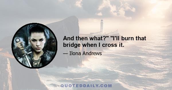 And then what? I'll burn that bridge when I cross it.