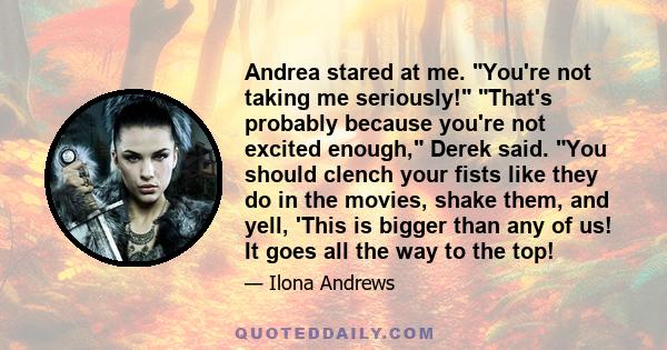 Andrea stared at me. You're not taking me seriously! That's probably because you're not excited enough, Derek said. You should clench your fists like they do in the movies, shake them, and yell, 'This is bigger than any 