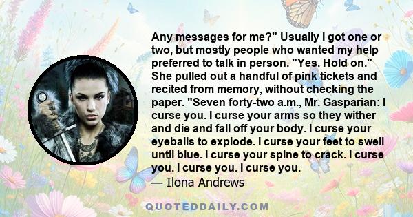 Any messages for me? Usually I got one or two, but mostly people who wanted my help preferred to talk in person. Yes. Hold on. She pulled out a handful of pink tickets and recited from memory, without checking the