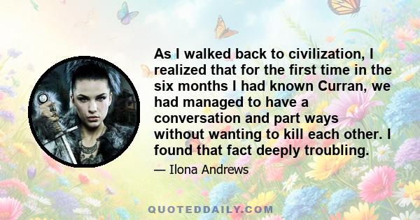 As I walked back to civilization, I realized that for the first time in the six months I had known Curran, we had managed to have a conversation and part ways without wanting to kill each other. I found that fact deeply 