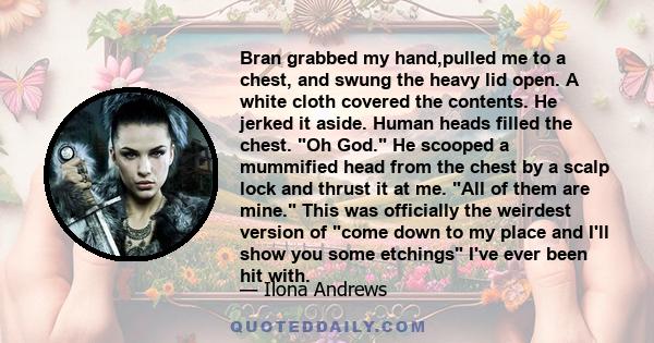 Bran grabbed my hand,pulled me to a chest, and swung the heavy lid open. A white cloth covered the contents. He jerked it aside. Human heads filled the chest. Oh God. He scooped a mummified head from the chest by a