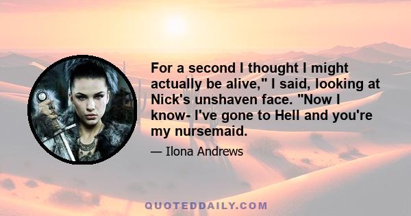 For a second I thought I might actually be alive, I said, looking at Nick's unshaven face. Now I know- I've gone to Hell and you're my nursemaid.