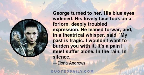 George turned to her. His blue eyes widened. His lovely face took on a forlorn, deeply troubled expression. He leaned forwar, and, in a theatrical whisper, said, 'My past is tragic. I wouldn't want to burden you with