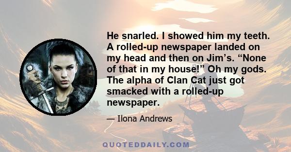 He snarled. I showed him my teeth. A rolled-up newspaper landed on my head and then on Jim’s. “None of that in my house!” Oh my gods. The alpha of Clan Cat just got smacked with a rolled-up newspaper.