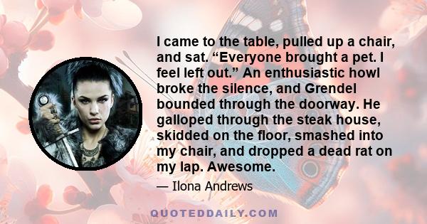 I came to the table, pulled up a chair, and sat. “Everyone brought a pet. I feel left out.” An enthusiastic howl broke the silence, and Grendel bounded through the doorway. He galloped through the steak house, skidded