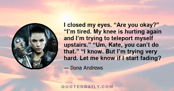 I closed my eyes. “Are you okay?” “I’m tired. My knee is hurting again and I’m trying to teleport myself upstairs.” “Um, Kate, you can’t do that.” “I know. But I’m trying very hard. Let me know if I start fading?