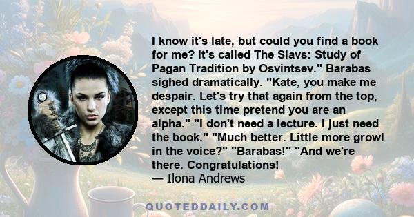 I know it's late, but could you find a book for me? It's called The Slavs: Study of Pagan Tradition by Osvintsev. Barabas sighed dramatically. Kate, you make me despair. Let's try that again from the top, except this