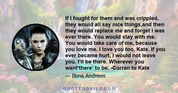 If I fought for them and was crippled, they would all say nice things,and then they would replace me and forget I was ever there. You would stay with me. You would take care of me, because you love me. I love you too,