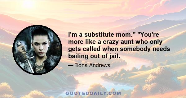 I'm a substitute mom. You're more like a crazy aunt who only gets called when somebody needs bailing out of jail.