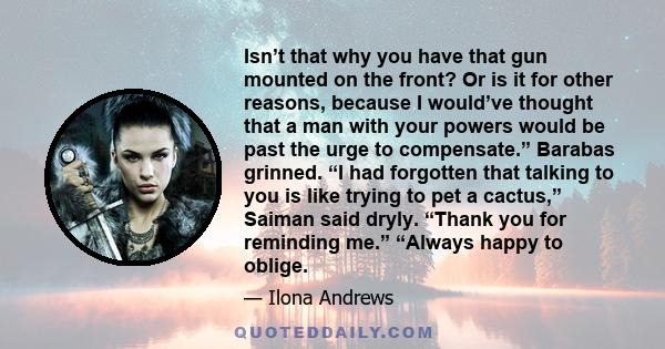 Isn’t that why you have that gun mounted on the front? Or is it for other reasons, because I would’ve thought that a man with your powers would be past the urge to compensate.” Barabas grinned. “I had forgotten that