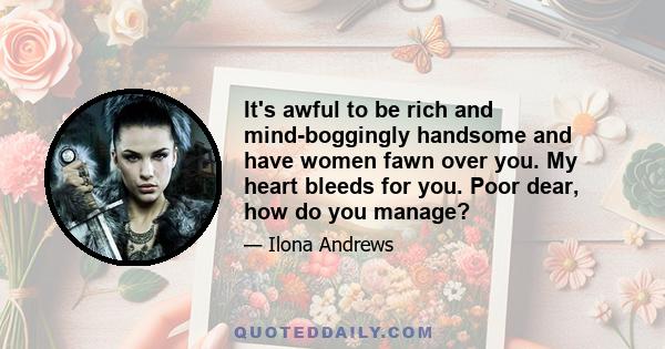 It's awful to be rich and mind-boggingly handsome and have women fawn over you. My heart bleeds for you. Poor dear, how do you manage?