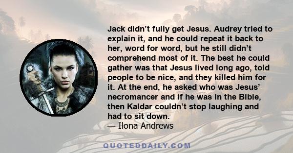 Jack didn’t fully get Jesus. Audrey tried to explain it, and he could repeat it back to her, word for word, but he still didn’t comprehend most of it. The best he could gather was that Jesus lived long ago, told people