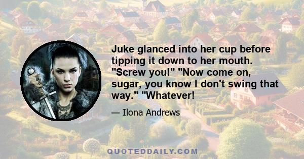 Juke glanced into her cup before tipping it down to her mouth. Screw you! Now come on, sugar, you know I don't swing that way. Whatever!