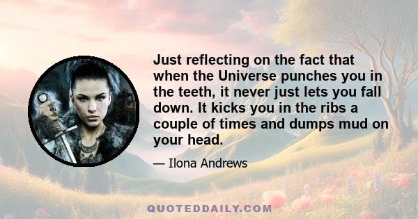 Just reflecting on the fact that when the Universe punches you in the teeth, it never just lets you fall down. It kicks you in the ribs a couple of times and dumps mud on your head.