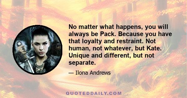 No matter what happens, you will always be Pack. Because you have that loyalty and restraint. Not human, not whatever, but Kate. Unique and different, but not separate.