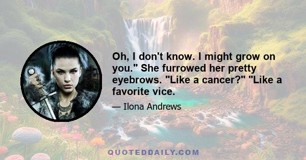 Oh, I don't know. I might grow on you. She furrowed her pretty eyebrows. Like a cancer? Like a favorite vice.