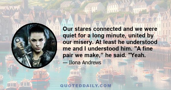 Our stares connected and we were quiet for a long minute, united by our misery. At least he understood me and I understood him. A fine pair we make,” he said. Yeah.