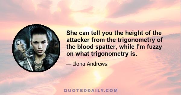 She can tell you the height of the attacker from the trigonometry of the blood spatter, while I'm fuzzy on what trigonometry is.