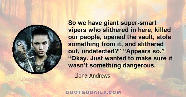 So we have giant super-smart vipers who slithered in here, killed our people, opened the vault, stole something from it, and slithered out, undetected?” “Appears so.” “Okay. Just wanted to make sure it wasn’t something